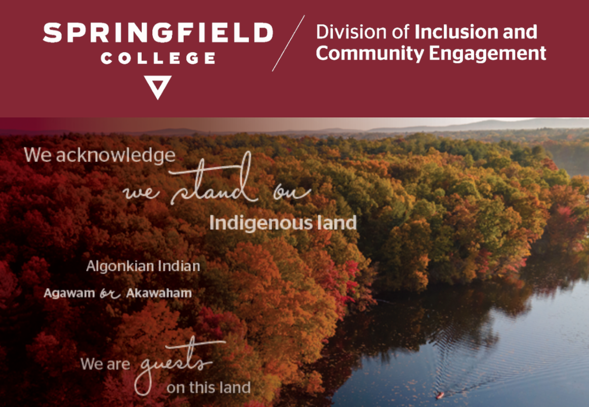 Join Margaret Bruchac, PhD, and Rhonda Anderson for a “fireside chat” on the topic of land acknowledgments. The event will be co-moderated by Calvin R. Hill, PhD, vice president for inclusion and community engagement, and Springfield College student Jahlina Carter, Class of 2023.