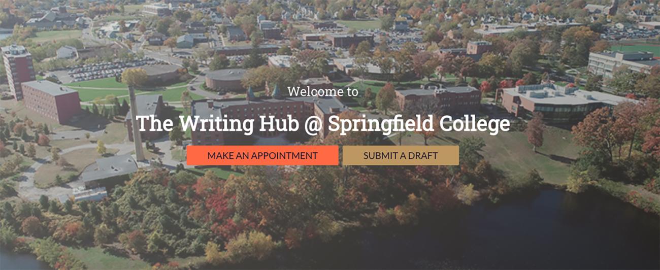 The Springfield College Writing Hub is an academic support system on the campus that supports students with writing skills and strategies. The Writing Hub tutors use best practices in writing center pedagogy, which means that instructors prioritize process over product. Emphasis is placed on providing writers with skills and strategies that can address components of a current writing situation and be transferred to future projects.